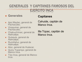 GENERALES Y CAPITANES FAMOSOS DEL
EJERCITO INCA
 Generales
 Apo Maytac, general de
Pachacutec.
 Vicaquirao, general de
Pachacutec.
 Chalcuchímac, general de
Atahualpa.
 Quisquis, general de
Atahualpa.
 Rumiñahui, general de
Atahualpa.
 Atoc, general de Huáscar.
 Quizu Yupanqui, general de
Manco Inca.
 Tíso Inca, general de Manco
Inca.
Capitanes
.
Cahuide, capitán de
Manco Inca.
Illa Túpac, capitán de
Manco Inca.
 
