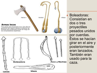  Boleadoras:
Consistían en
dos o tres
proyectiles
pesados unidos
por cuerdas.
Éstos se hacían
girar en el aire y
posteriormente
eran lanzados.
También eran
usado para la
caza.
 