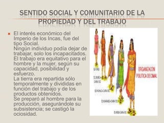 SENTIDO SOCIAL Y COMUNITARIO DE LA
PROPIEDAD Y DEL TRABAJO
 El interés económico del
Imperio de los Incas, fue del
tipo Social.
Ningún individuo podía dejar de
trabajar, solo los incapacitados.
El trabajo era equitativo para el
hombre y la mujer, según su
capacidad, posibilidad y
esfuerzo.
La tierra era repartida sólo
temporalmente y divididas en
función del trabajo y de los
productos obtenidos.
Se preparó al hombre para la
producción, asegurándole su
subsistencia; se castigó la
ociosidad.
 