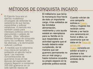 MÉTODOS DE CONQUISTA INCAICO

El Ejército Inca era un
ejército multiétnico
encargado de defender la
soberanía de sus tierras,
expandirlas y sofocar
rebeliones. A menudo era
también usado para
intereses políticos como las
ejecuciones o golpes de
Estado. Ellos utilizaban
distintas formas de conquista
como los conflictos bélicos,
las alianzas, y la dominación
cultural y política.
 A medida que la soberanía
inca crecía en tamaño y
población el ejército hacía
igual. Las mayores
concentraciones de
guerreros incas en las
épocas del esplendor del
imperio llegaron a componer
200.000 guerreros en un
solo ejército (época de
El militarismo que tenía
la monarquía inca hacía
de éste un importante
cargo. A los soldados se
les brindaba
alimentación,
vestimenta y una ayuda
estatal en reemplazos
para su familia en lo
que respectaba a la
actividad agraria que el
levado debería estar
cumpliendo, de tal
manera que ser
guerrero permanente no
era un mal cargo y
hasta inclusive ocupaba
su propio espacio en la
pirámide político-social.
Cuando volvían de
una campaña
exitosa a Cusco,
niños y mujeres los
recibían como
héroes y se hacía
una ceremonia en
honor a ellos. La
ceremonia que se
daba en la Plaza de
armas del
Cusco consistía en
exhibir el botín y
pisotear a los
prisioneros como un
símbolo de la
victoria.
 