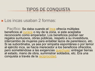 TIPOS DE CONQUISTA
 Los incas usaban 2 formas:
Pacífico: Se daba cuando el Inca ofrecía múltiples
beneficios al curaca o rey de la zona, si este aceptaba
reconocerlo como emperador. Los beneficios podían ser
regalos suntuosos, obras públicas, respeto a su investidura,
intercambio de mujeres para entablar lazos de parentesco, etc.
Si se subordinaba, ya sea por simpatía espontánea o por temor
al ejército inca, se hacía merecedor a los beneficios ofrecidos,
pero sometiéndose a las exigencias quechuas: entregar tierras
al estado, mano de obra, suministrar soldados, etc. Era una
conquista a través de la reciprocidad.
 