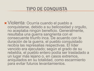 TIPO DE CONQUISTA
 Violenta: Ocurría cuando el pueblo a
conquistarse, debido a su belicosidad y orgullo,
no aceptaba ningún beneficio. Generalmente,
resultaba una guerra sangrienta con el
consecuente triunfo inca. De acuerdo con la
duración de la guerra, el pueblo conquistado
recibía las represalias respectivas. El líder
vencido era ejecutado; según el grado de su
rebeldía, el pueblo entero podía ser trasladado a
un lugar más lejano o, en casos extremos,
aniquilados en su totalidad, como escarmiento
para evitar futuros levantamientos.
 