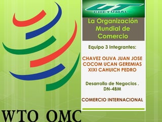 La Organización
Mundial de
Comercio
Equipo 3 Integrantes:
CHAVEZ OLIVA JUAN JOSE
COCOM UCAN GEREMIAS
XIXI CAHUICH PEDRO
Desarrollo de Negocios .
DN-4BM
COMERCIO INTERNACIONAL
 
