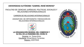 UNIVERSIDAD AUTÓNOMA “GABRIEL RENÉ MORENO”
FACULTAD DE CIENCIAS JURÍDICAS, POLÍTICAS, SOCIALES Y
RELACIONES INTERNACIONALES
CARRERA DE RELACIONES INTERNACIONALES
ASIGNATURA DE ORTOGRAFÍA Y REDACCIÓN EN
RELACIONES INTERNACIONALES
LA ORGANIZACIÓN MUNDIAL DEL COMERCIO Y
SU ROL EN LA PANDEMIA DEL COVID-19
Docente: Lic. Teresa Arduz
Estudiante: Ismael Morón Fernández
Registro: 220075549
 