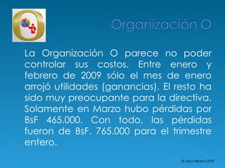 La Organización O parece no poder controlar sus costos. Entre enero y febrero de 2009 sólo el mes de enero arrojó utilidades (ganancias). El resto ha sido muy preocupante para la directiva. Solamente en Marzo hubo pérdidas por BsF 465.000. Con todo, las pérdidas fueron de BsF. 765.000 para el trimestre entero. © Jesús Ribera 2009 