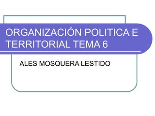 ORGANIZACIÓN POLITICA E
TERRITORIAL TEMA 6
  ALES MOSQUERA LESTIDO
 