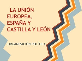 LA UNIÓN
EUROPEA,
ESPAÑA Y
CASTILLA Y LEÓN
ORGANIZACIÓN POLÍTICA
 