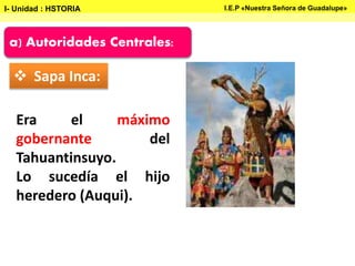 a) Autoridades Centrales:
 Sapa Inca:
Era el máximo
gobernante del
Tahuantinsuyo.
Lo sucedía el hijo
heredero (Auqui).
I- Unidad : HSTORIA I.E.P «Nuestra Señora de Guadalupe»
 