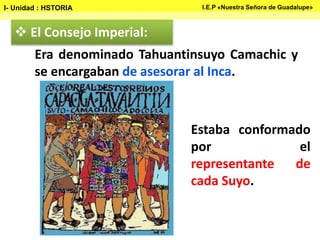  El Consejo Imperial:
Estaba conformado
por el
representante de
cada Suyo.
Era denominado Tahuantinsuyo Camachic y
se encargaban de asesorar al Inca.
I- Unidad : HSTORIA I.E.P «Nuestra Señora de Guadalupe»
 