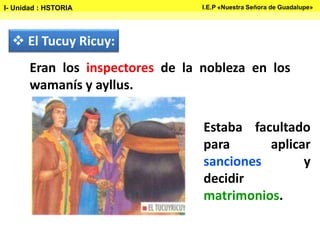  El Tucuy Ricuy:
Estaba facultado
para aplicar
sanciones y
decidir
matrimonios.
Eran los inspectores de la nobleza en los
wamanís y ayllus.
I- Unidad : HSTORIA I.E.P «Nuestra Señora de Guadalupe»
 