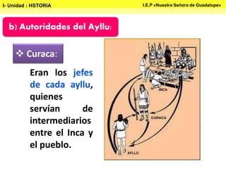 b) Autoridades del Ayllu:
 Curaca:
Eran los jefes
de cada ayllu,
quienes
servían de
intermediarios
entre el Inca y
el pueblo.
I- Unidad : HSTORIA I.E.P «Nuestra Señora de Guadalupe»
 