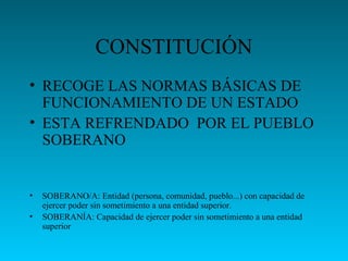 CONSTITUCIÓN
• RECOGE LAS NORMAS BÁSICAS DE
FUNCIONAMIENTO DE UN ESTADO
• ESTA REFRENDADO POR EL PUEBLO
SOBERANO
• SOBERANO/A: Entidad (persona, comunidad, pueblo...) con capacidad de
ejercer poder sin sometimiento a una entidad superior.
• SOBERANÍA: Capacidad de ejercer poder sin sometimiento a una entidad
superior
 
