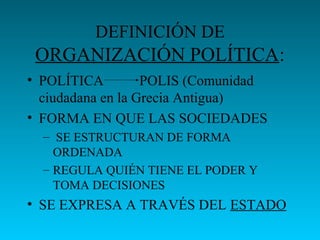 DEFINICIÓN DE
ORGANIZACIÓN POLÍTICA:
• POLÍTICA POLIS (Comunidad
ciudadana en la Grecia Antigua)
• FORMA EN QUE LAS SOCIEDADES
– SE ESTRUCTURAN DE FORMA
ORDENADA
– REGULA QUIÉN TIENE EL PODER Y
TOMA DECISIONES
• SE EXPRESA A TRAVÉS DEL ESTADO
 