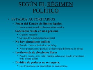 SEGÚN EL RÉGIMEN
POLÍTICO
• ESTADOS AUTORITARIOS
– Poder del Estado sin límites legales.
• No se reconocen derechos constitucionales
– Soberanía reside en una persona
• O grupo pequeño
• Se impide la participación general
– No hay pluralismo político
• Partido Único o limitados por la ley
• No se pueden crear partidos de ideología diferente a la oficial
– Inexistencia de elecciones libres
• Pueden existir, pero están manipuladas o no puede presentarse
todo el que quiera
– División de poderes no se respeta.
• Los tres poderes se concentran en una persona
 