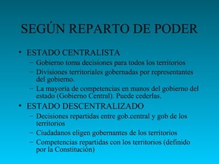 SEGÚN REPARTO DE PODER
• ESTADO CENTRALISTA
– Gobierno toma decisiones para todos los territorios
– Divisiones territoriales gobernadas por representantes
del gobierno.
– La mayoría de competencias en manos del gobierno del
estado (Gobierno Central). Puede cederlas.
• ESTADO DESCENTRALIZADO
– Decisiones repartidas entre gob.central y gob de los
territorios
– Ciudadanos eligen gobernantes de los territorios
– Competencias repartidas con los territorios (definido
por la Constitución)
 