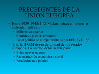 PRECEDENTES DE LA
UNIÓN EUROPEA
• Entre 1939-1945: II G:M. Los países europeos se
enfrentan entre sí.
– Millones de muertos
– Ciudades y pueblos arrasados
– Poder político de Europa sustituido por EEUU y URSS
• Tras la II G.M deseo de unidad de los estados
europeos. La unidad debía servir para:
– Evitar nuevas guerras
– Reconstrucción económica y social
– Fortalecimiento político
 