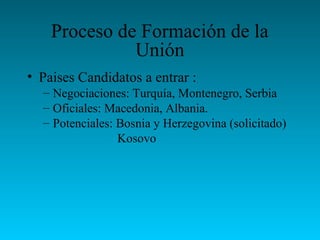 Proceso de Formación de la
Unión
• Paises Candidatos a entrar :
– Negociaciones: Turquía, Montenegro, Serbia
– Oficiales: Macedonia, Albania.
– Potenciales: Bosnia y Herzegovina (solicitado)
Kosovo
 