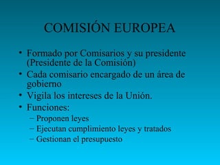 COMISIÓN EUROPEA
• Formado por Comisarios y su presidente
(Presidente de la Comisión)
• Cada comisario encargado de un área de
gobierno
• Vigila los intereses de la Unión.
• Funciones:
– Proponen leyes
– Ejecutan cumplimiento leyes y tratados
– Gestionan el presupuesto
 