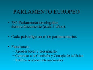 PARLAMENTO EUROPEO
• 785 Parlamentarios elegidos
democráticamente (cada 5 años).
• Cada país elige un nº de parlamentarios
• Funciones:
– Aprobar leyes y presupuesto.
– Controlar a la Comisión y Consejo de la Unión
– Ratifica acuerdos internacionales
 