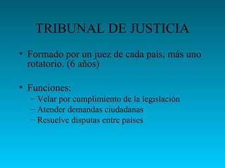 TRIBUNAL DE JUSTICIA
• Formado por un juez de cada país, más uno
rotatorio. (6 años)
• Funciones:
– Velar por cumplimiento de la legislación
– Atender demandas ciudadanas
– Resuelve disputas entre países
 