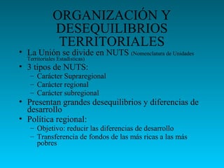 ORGANIZACIÓN Y
DESEQUILIBRIOS
TERRITORIALES
• La Unión se divide en NUTS (Nomenclatura de Unidades
Territoriales Estadísticas)
• 3 tipos de NUTS:
– Carácter Supraregional
– Carácter regional
– Carácter subregional
• Presentan grandes desequilibrios y diferencias de
desarrollo
• Política regional:
– Objetivo: reducir las diferencias de desarrollo
– Transferencia de fondos de las más ricas a las más
pobres
 