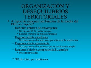 ORGANIZACIÓN Y
DESEQUILIBRIOS
TERRITORIALES
• 4 Tipos de regiones (en función de la media del
PIB per cápita)*
– Regiones objetivo de convergencia
• No llega al 75 % media europea
• Reciben mayoría de fondos europeos
– Regiones efecto estadístico
• No pertenecen a las anteriores por efecto de la ampliación
– Regiones efecto crecimiento
• No pertenecen a las primeras por su crecimiento propio
– Regiones objetivo competitividad y empleo
• Muy desarrolladas.
* PIB dividido por habitantes
 