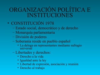 ORGANIZACIÓN POLÍTICA E
INSTITUCIONES
• CONSTITUCIÓN 1978
– Estado social, democrático y de derecho
– Monarquía parlamentaria
– División de poderes
– Soberanía reside en pueblo español
• La delega en representantes mediante sufragio
universal
– Libertades y derechos:
• Derecho a la vida
• Igualdad ante la ley
• Libertad de expresión, asociación y reunión
• Derecho al trabajo
 