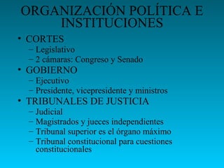 ORGANIZACIÓN POLÍTICA E
INSTITUCIONES
• CORTES
– Legislativo
– 2 cámaras: Congreso y Senado
• GOBIERNO
– Ejecutivo
– Presidente, vicepresidente y ministros
• TRIBUNALES DE JUSTICIA
– Judicial
– Magistrados y jueces independientes
– Tribunal superior es el órgano máximo
– Tribunal constitucional para cuestiones
constitucionales
 