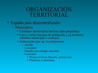 ORGANIZACIÓN
TERRITORIAL
• España país descentralizado:
– Municipios:
• Unidades territoriales básicas (más pequeñas)
• Uno o varios nucleos de población y su territorio
(término municipal o concejo)
• Gobernados por un Ayuntamiento
– Alcalde
– Concejales
– Elegidos por sufragio universal
– Funciones:
» Prestar servicios (basuras, jardines,etc)
» Planificar el urbanismo
 