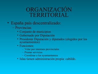ORGANIZACIÓN
TERRITORIAL
• España país descentralizado:
– Provincias
• Conjunto de municipios
• Gobernado por Diputación
• Presidente Diputación y diputados (elegidos por los
ayuntamientos)
• Funciones:
– Velar por intereses provinciales
– Prestar servicios
– Coordinar a los ayuntamientos
• Islas tienen administración propia: cabildo.
 