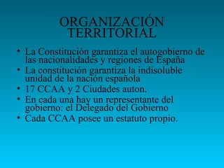 ORGANIZACIÓN
TERRITORIAL
• La Constitución garantiza el autogobierno de
las nacionalidades y regiones de España
• La constitución garantiza la indisoluble
unidad de la nación española
• 17 CCAA y 2 Ciudades auton.
• En cada una hay un representante del
gobierno: el Delegado del Gobierno
• Cada CCAA posee un estatuto propio.
 