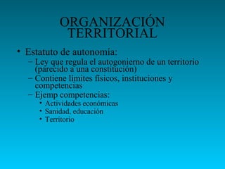 ORGANIZACIÓN
TERRITORIAL
• Estatuto de autonomía:
– Ley que regula el autogonierno de un territorio
(parecido a una constitución)
– Contiene límites físicos, instituciones y
competencias
– Ejemp competencias:
• Actividades económicas
• Sanidad, educación
• Territorio
 