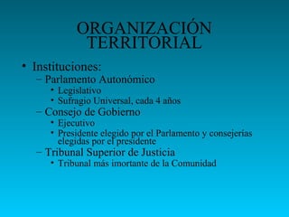 ORGANIZACIÓN
TERRITORIAL
• Instituciones:
– Parlamento Autonómico
• Legislativo
• Sufragio Universal, cada 4 años
– Consejo de Gobierno
• Ejecutivo
• Presidente elegido por el Parlamento y consejerías
elegidas por el presidente
– Tribunal Superior de Justicia
• Tribunal más imortante de la Comunidad
 