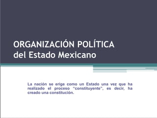 ORGANIZACIÓN POLÍTICA
del Estado Mexicano
La nación se erige como un Estado una vez que ha
realizado el proceso “constituyente”, es decir, ha
creado una constitución.
 