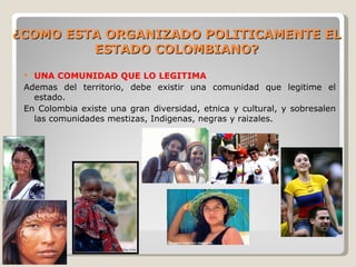 ¿COMO ESTA ORGANIZADO POLITICAMENTE EL
         ESTADO COLOMBIANO?
  UNA COMUNIDAD QUE LO LEGITIMA
 Ademas del territorio, debe existir una comunidad que legitime el
   estado.
 En Colombia existe una gran diversidad, etnica y cultural, y sobresalen
   las comunidades mestizas, Indigenas, negras y raizales.
 