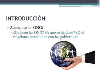 INTRODUCCIÓN
• Acerca de las ONG:
 ▫ ¿Qué son las ONG? ¿A qué se dedican? ¿Qué
   relaciones mantienen con los gobiernos?
 