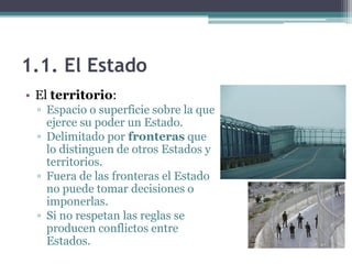 1.1. El Estado
• El territorio:
  ▫ Espacio o superficie sobre la que
    ejerce su poder un Estado.
  ▫ Delimitado por fronteras que
    lo distinguen de otros Estados y
    territorios.
  ▫ Fuera de las fronteras el Estado
    no puede tomar decisiones o
    imponerlas.
  ▫ Si no respetan las reglas se
    producen conflictos entre
    Estados.
 