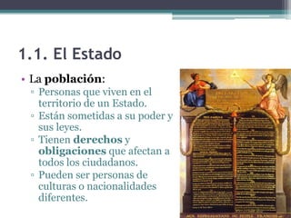 1.1. El Estado
• La población:
 ▫ Personas que viven en el
   territorio de un Estado.
 ▫ Están sometidas a su poder y
   sus leyes.
 ▫ Tienen derechos y
   obligaciones que afectan a
   todos los ciudadanos.
 ▫ Pueden ser personas de
   culturas o nacionalidades
   diferentes.
 