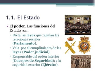 1.1. El Estado
• El poder. Las funciones del
  Estado son:
 ▫ Dicta las leyes que regulan las
   relaciones sociales
   (Parlamento).
 ▫ Vela por el cumplimiento de las
   leyes (Poder judicial).
 ▫ Responsable del orden interior
   (Cuerpos de Seguridad); y la
   seguridad exterior (Ejército).
 