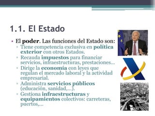 1.1. El Estado
• El poder. Las funciones del Estado son:
  ▫ Tiene competencia exclusiva en política
    exterior con otros Estados.
  ▫ Recauda impuestos para financiar
    servicios, infraestructuras, prestaciones…
  ▫ Dirige la economía con leyes que
    regulan el mercado laboral y la actividad
    empresarial.
  ▫ Administra servicios públicos
    (educación, sanidad,…).
  ▫ Gestiona infraestructuras y
    equipamientos colectivos: carreteras,
    puertos,…
 