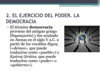 2. EL EJERCICIO DEL PODER. LA
DEMOCRACIA
• El término democracia
  proviene del antiguo griego
  (δημοκρατία) y fue acuñado
  en Atenas en el siglo V a.C. a
  partir de los vocablos δημος
  («demos», que puede
  traducirse como «pueblo») y
  Κράτος (krátos, que puede
  traducirse como «poder» o
  «gobierno»).
 