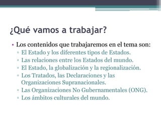 ¿Qué vamos a trabajar?
• Los contenidos que trabajaremos en el tema son:
 ▫ El Estado y los diferentes tipos de Estados.
 ▫ Las relaciones entre los Estados del mundo.
 ▫ El Estado, la globalización y la regionalización.
 ▫ Los Tratados, las Declaraciones y las
   Organizaciones Supranacionales.
 ▫ Las Organizaciones No Gubernamentales (ONG).
 ▫ Los ámbitos culturales del mundo.
 