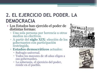 2. EL EJERCICIO DEL PODER. LA
DEMOCRACIA
• Los Estados han ejercido el poder de
  distintas formas:
  ▫ Una sola persona por herencia u otros
    medios no electivos.
  ▫ A partir del siglo XIX: elección de los
    gobernantes con participación
    restringida.
  ▫ Estados democráticos actuales:
     Sufragio universal.
     Todos los mayores de 18 años eligen a
      sus gobernantes.
     La soberanía, el ejercicio del poder,
      reside en el pueblo.
 