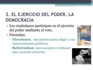 2. EL EJERCICIO DEL PODER. LA
DEMOCRACIA
• Los ciudadanos participan en el ejercicio
  del poder mediante el voto.
• Fórmulas:
 ▫ Elecciones: mecanismo para elegir a sus
   representantes políticos.
 ▫ Referéndum: para aceptar o rechazar
   una cuestión concreta.
 