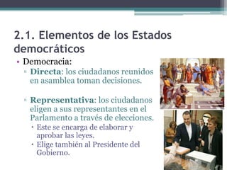 2.1. Elementos de los Estados
democráticos
• Democracia:
 ▫ Directa: los ciudadanos reunidos
   en asamblea toman decisiones.

 ▫ Representativa: los ciudadanos
   eligen a sus representantes en el
   Parlamento a través de elecciones.
    Este se encarga de elaborar y
     aprobar las leyes.
    Elige también al Presidente del
     Gobierno.
 
