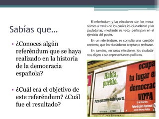 Sabías que…
• ¿Conoces algún
  referéndum que se haya
  realizado en la historia
  de la democracia
  española?

• ¿Cuál era el objetivo de
  este referéndum? ¿Cuál
  fue el resultado?
 