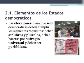2.1. Elementos de los Estados
democráticos
• Las elecciones. Para que sean
  democráticas deben cumplir
  los siguientes requisitos: deben
  ser libres y plurales, deben
  hacerse por sufragio
  universal y deben ser
  periódicas.
 