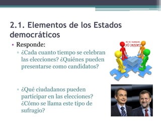 2.1. Elementos de los Estados
democráticos
• Responde:
 ▫ ¿Cada cuanto tiempo se celebran
   las elecciones? ¿Quiénes pueden
   presentarse como candidatos?


 ▫ ¿Qué ciudadanos pueden
   participar en las elecciones?
   ¿Cómo se llama este tipo de
   sufragio?
 