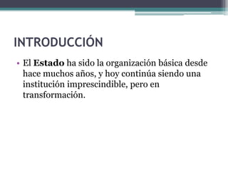 INTRODUCCIÓN
• El Estado ha sido la organización básica desde
  hace muchos años, y hoy continúa siendo una
  institución imprescindible, pero en
  transformación.
 