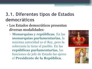 3.1. Diferentes tipos de Estados
democráticos
• Los Estados democráticos presentan
  diversas modalidades:
 ▫ Monarquías y repúblicas. En las
   monarquías parlamentarias, la
   máxima autoridad es el Rey, pero la
   soberanía la tiene el pueblo. En las
   repúblicas parlamentarias, las
   funciones de jefe de Estado las ejerce
   el Presidente de la República.
 